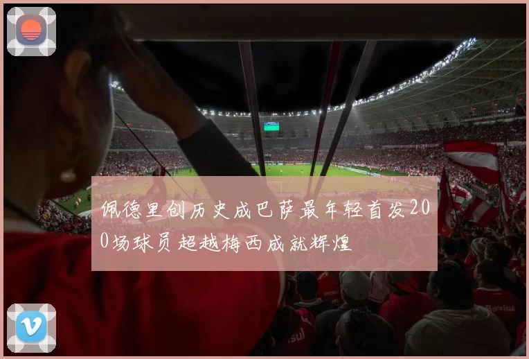 佩德里创历史成巴萨最年轻首发200场球员超越梅西成就辉煌
