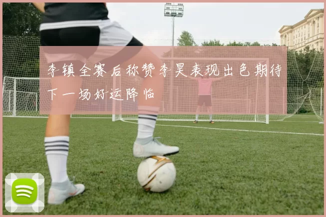李镇全赛后称赞李昊表现出色期待下一场好运降临