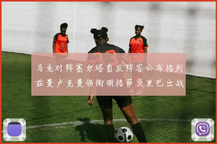 马竞对阵塞尔塔首发阵容公布格列兹曼卢克曼领衔明格萨莫里巴出战