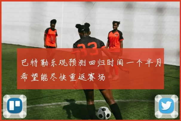 巴特勒乐观预测回归时间一个半月希望能尽快重返赛场