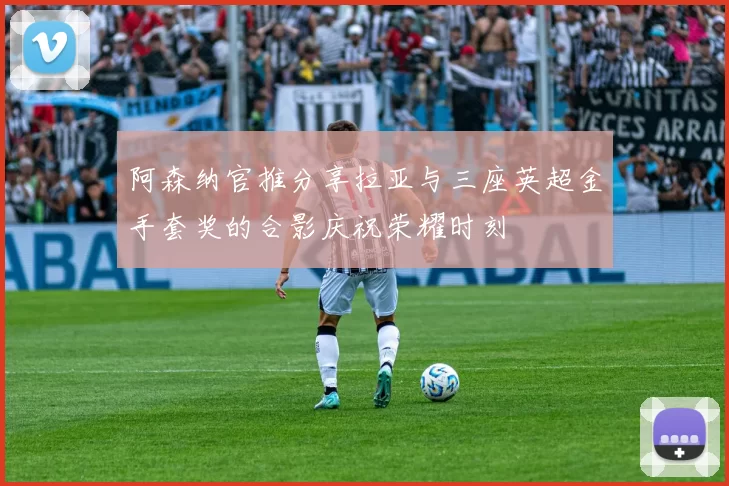 阿森纳官推分享拉亚与三座英超金手套奖的合影庆祝荣耀时刻