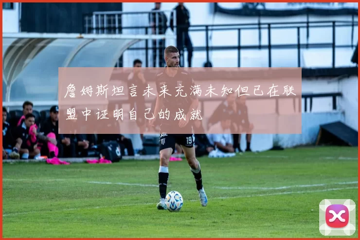 詹姆斯坦言未来充满未知但已在联盟中证明自己的成就
