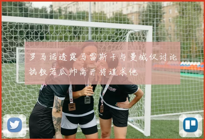 罗马诺透露马雷斯卡与曼城仅讨论执教若瓜帅离开将追求他