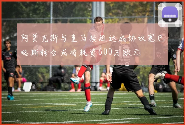 阿贾克斯与皇马接近达成协议塞巴略斯转会或将耗资600万欧元