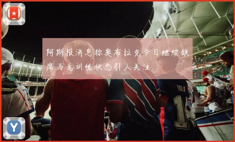 阿斯报消息称奥布拉克今日继续缺席马竞训练状态引人关注