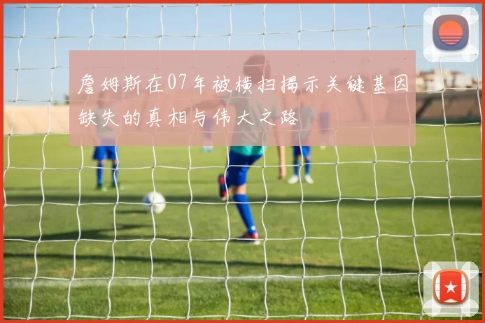 詹姆斯在07年被横扫揭示关键基因缺失的真相与伟大之路