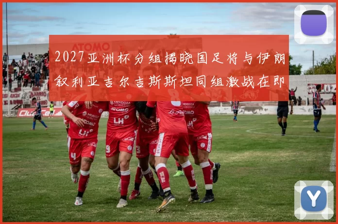 2027亚洲杯分组揭晓国足将与伊朗叙利亚吉尔吉斯斯坦同组激战在即