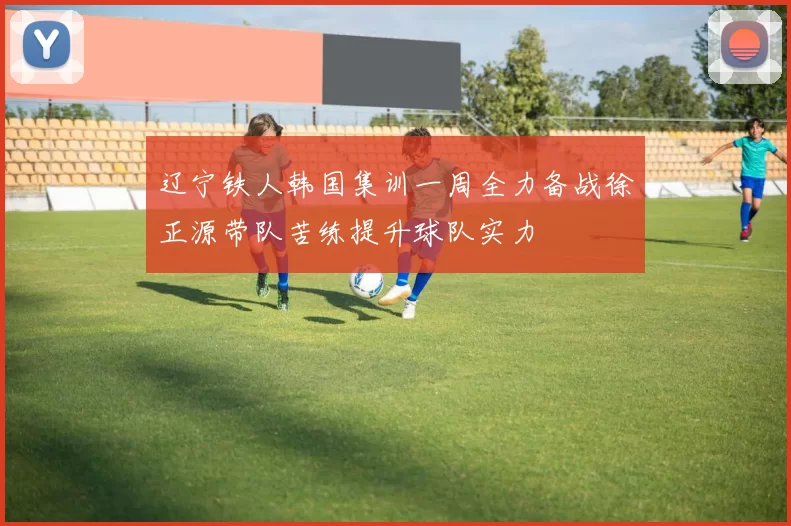 辽宁铁人韩国集训一周全力备战徐正源带队苦练提升球队实力