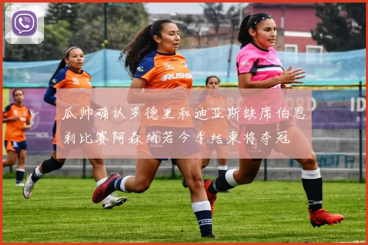 瓜帅确认罗德里和迪亚斯缺席伯恩利比赛阿森纳若今季结束将夺冠