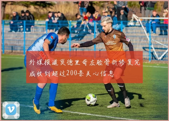 外媒报道莫德里奇左脸骨折修复完成收到超过200条关心信息