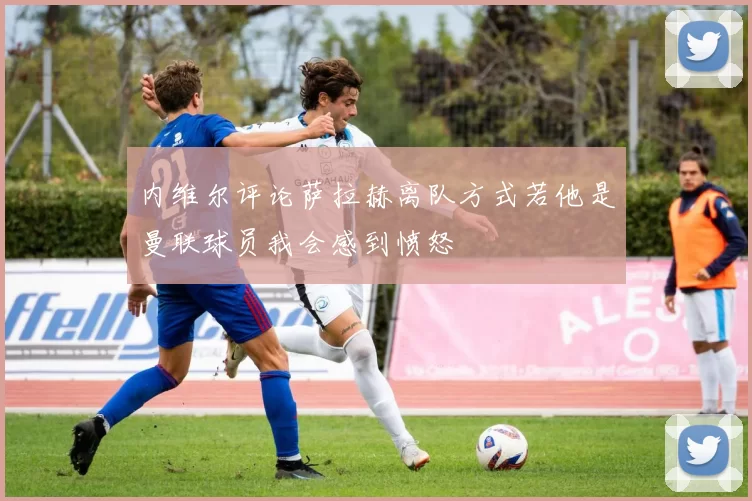 内维尔评论萨拉赫离队方式若他是曼联球员我会感到愤怒