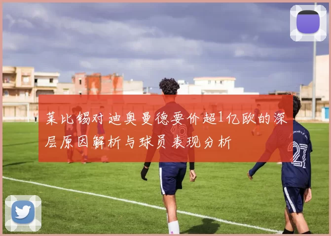 莱比锡对迪奥曼德要价超1亿欧的深层原因解析与球员表现分析