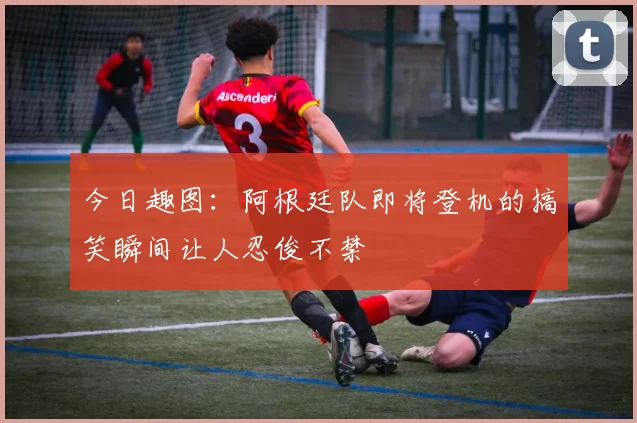今日趣图：阿根廷队即将登机的搞笑瞬间让人忍俊不禁