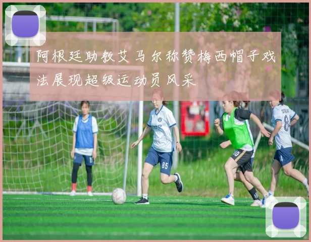 阿根廷助教艾马尔称赞梅西帽子戏法展现超级运动员风采