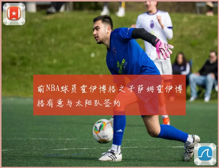 前NBA球员霍伊博格之子萨姆霍伊博格有意与太阳队签约