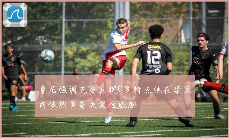 鲁尼强调充分发挥C罗特点他在禁区内依然具备决定性威胁