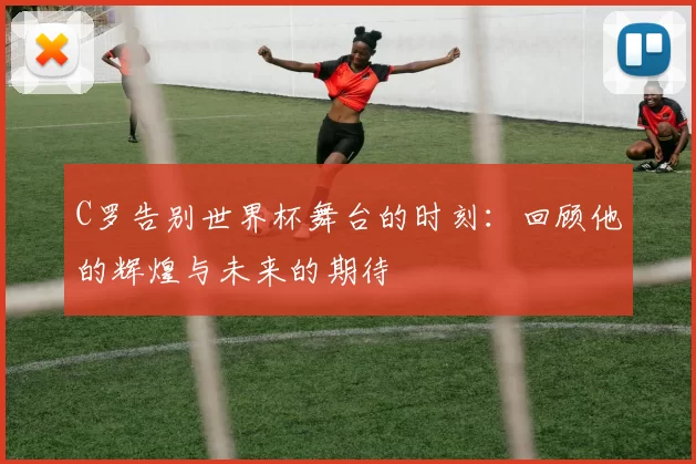 C罗告别世界杯舞台的时刻：回顾他的辉煌与未来的期待