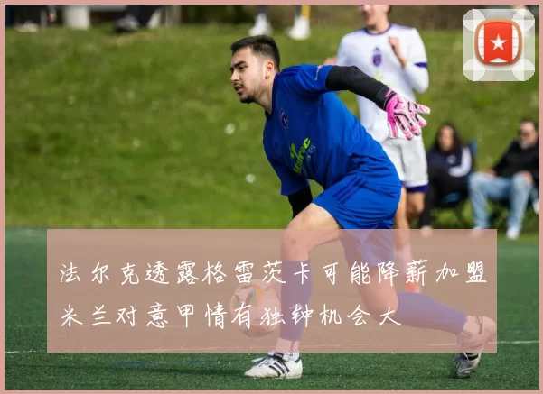 法尔克透露格雷茨卡可能降薪加盟米兰对意甲情有独钟机会大