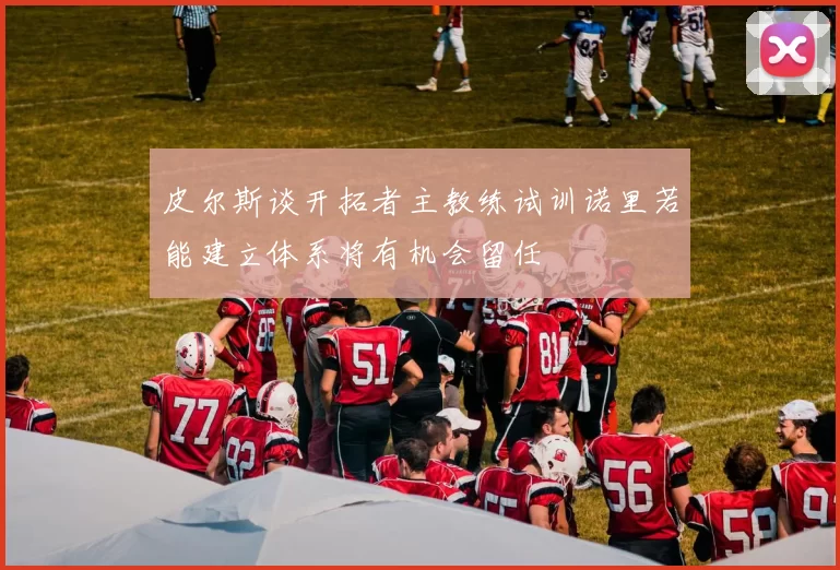 皮尔斯谈开拓者主教练试训诺里若能建立体系将有机会留任