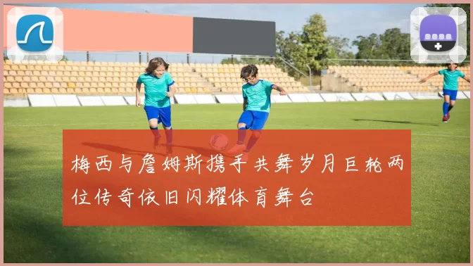 梅西与詹姆斯携手共舞岁月巨轮两位传奇依旧闪耀体育舞台