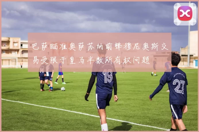 巴萨瞄准奥萨苏纳前锋穆尼奥斯交易受限于皇马半数所有权问题