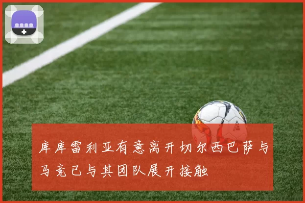 库库雷利亚有意离开切尔西巴萨与马竞已与其团队展开接触