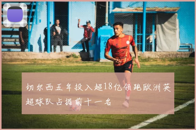切尔西五年投入超18亿领跑欧洲英超球队占据前十一名