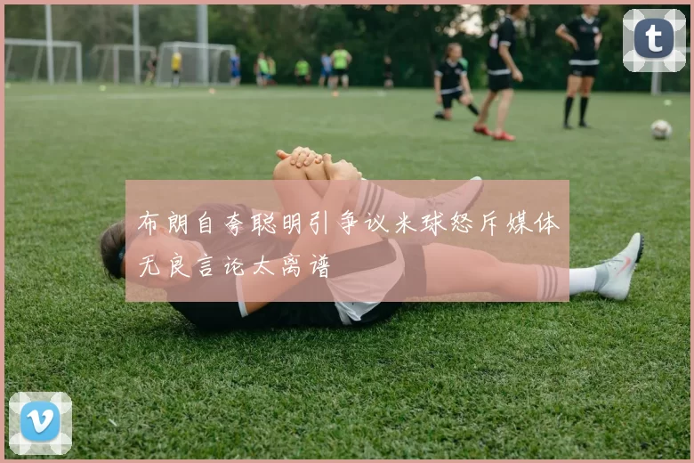 布朗自夸聪明引争议米球怒斥媒体无良言论太离谱